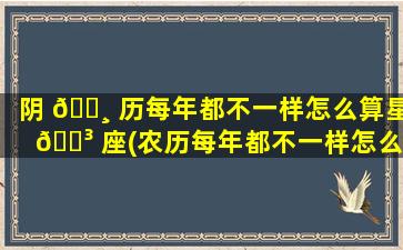 阴 🌸 历每年都不一样怎么算星 🌳 座(农历每年都不一样怎么用来判定生日)